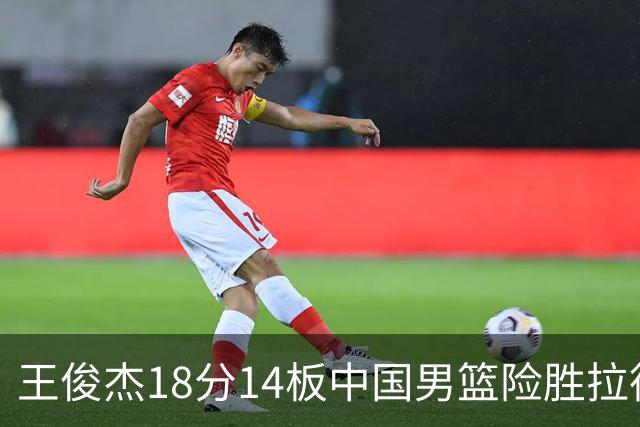 王俊杰18分14板中国男篮险胜拉德尼基，徐昕10分首秀惊艳